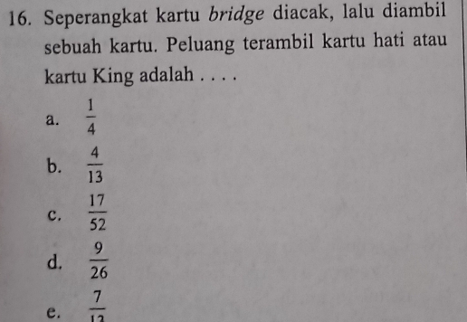 Seperangkat kartu bridge diacak, lalu diambil
sebuah kartu. Peluang terambil kartu hati atau
kartu King adalah . . . .
a.  1/4 
b.  4/13 
c.  17/52 
d.  9/26 
e.  7/12 