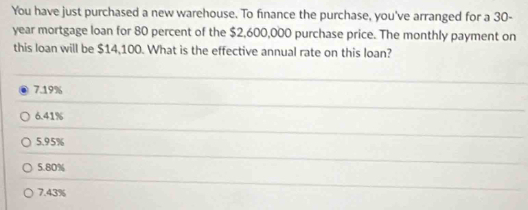 You have just purchased a new warehouse. To finance the purchase, you've arranged for a 30-
year mortgage loan for 80 percent of the $2,600,000 purchase price. The monthly payment on
this loan will be $14,100. What is the effective annual rate on this loan?
7.19%
6.41%
5. 95%
5. 80%
7.43%