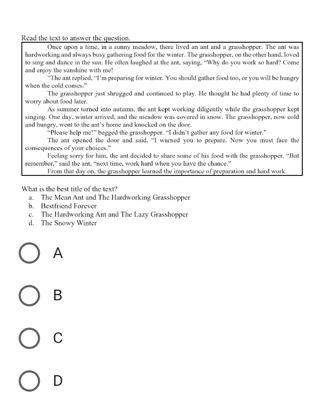 Read the text to answer the question.
Once upon a time, in a sunny meadow, there lived an ant and a grasshopper. The ant was
hardworking and always busy gathering food for the winter. The grasshopper, on the other hand, loved
to sing and dance in the sun. He often laughed at the ant, saying, “Why do you work so hard? Come
and enjoy the sunshine with me!
”The ant replied, “I’m preparing for winter. You should gather food too, or you will be hungry
when the cold comes.”
The grasshopper just shrugged and continued to play. He thought he had plenty of time to
worry about food later.
As summer turned into autumn, the ant kept working diligently while the grasshopper kept
singing. One day, winter arrived, and the meadow was covered in snow. The grasshopper, now cold
and hungry, went to the ant’s home and knocked on the door.
“Please help me!” begged the grasshopper. “I didn’t gather any food for winter.”
The ant opened the door and said, “I warned you to prepare. Now you must face the
consequences of your choices.”
Feeling sorry for him, the ant decided to share some of his food with the grasshopper. “But
remember,” said the ant, “next time, work hard when you have the chance.”
From that day on, the grasshopper learned the importance of preparation and hard work.
What is the best title of the text?
a. The Mean Ant and The Hardworking Grasshopper
b. Bestfriend Forever
c. The Hardworking Ant and The Lazy Grasshopper
d. The Snowy Winter
A
B
C
D
