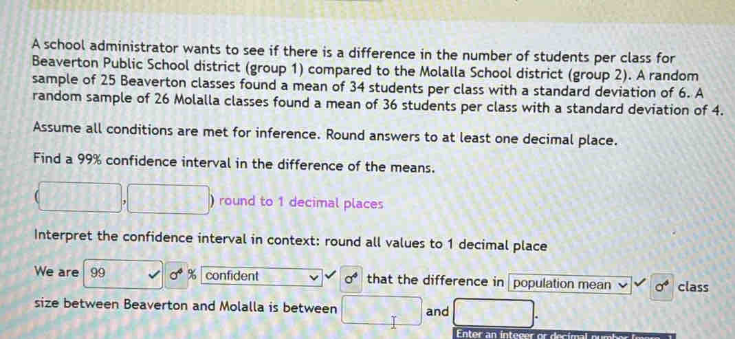 A school administrator wants to see if there is a difference in the number of students per class for 
Beaverton Public School district (group 1) compared to the Molalla School district (group 2). A random 
sample of 25 Beaverton classes found a mean of 34 students per class with a standard deviation of 6. A 
random sample of 26 Molalla classes found a mean of 36 students per class with a standard deviation of 4. 
Assume all conditions are met for inference. Round answers to at least one decimal place. 
Find a 99% confidence interval in the difference of the means. 
round to 1 decimal places 
Interpret the confidence interval in context: round all values to 1 decimal place 
We are 99 sigma^4 confident sigma° that the difference in population mean sigma° class 
size between Beaverton and Molalla is between and 
Enter an integer or decimal number imare