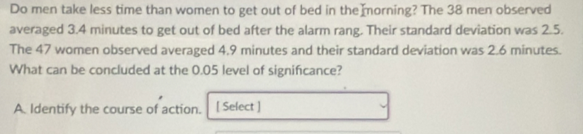 Do men take less time than women to get out of bed in the morning? The 38 men observed
averaged 3.4 minutes to get out of bed after the alarm rang. Their standard deviation was 2.5.
The 47 women observed averaged 4.9 minutes and their standard deviation was 2.6 minutes.
What can be concluded at the 0.05 level of signifcance?
A. Identify the course of action. [ Select ]