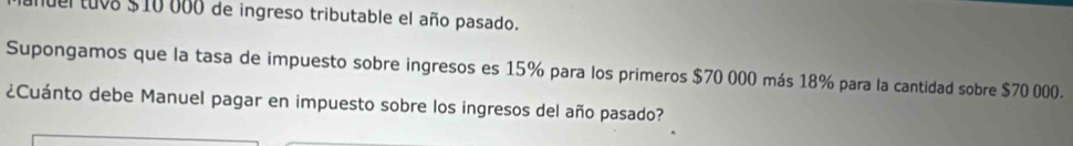 nuel tuva $10 000 de ingreso tributable el año pasado. 
Supongamos que la tasa de impuesto sobre ingresos es 15% para los primeros $70 000 más 18% para la cantidad sobre $70 000. 
¿Cuánto debe Manuel pagar en impuesto sobre los ingresos del año pasado?