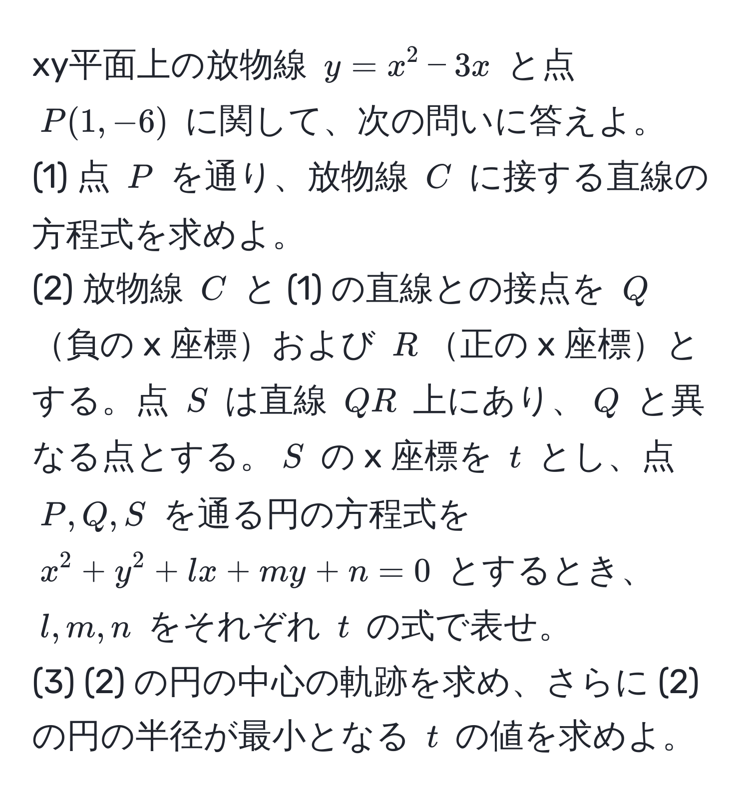 xy平面上の放物線 $y = x^2 - 3x$ と点 $P(1, -6)$ に関して、次の問いに答えよ。  
(1) 点 $P$ を通り、放物線 $C$ に接する直線の方程式を求めよ。  
(2) 放物線 $C$ と (1) の直線との接点を $Q$負の x 座標および $R$正の x 座標とする。点 $S$ は直線 $QR$ 上にあり、$Q$ と異なる点とする。$S$ の x 座標を $t$ とし、点 $P, Q, S$ を通る円の方程式を $x^2 + y^2 + lx + my + n = 0$ とするとき、$l, m, n$ をそれぞれ $t$ の式で表せ。  
(3) (2) の円の中心の軌跡を求め、さらに (2) の円の半径が最小となる $t$ の値を求めよ。