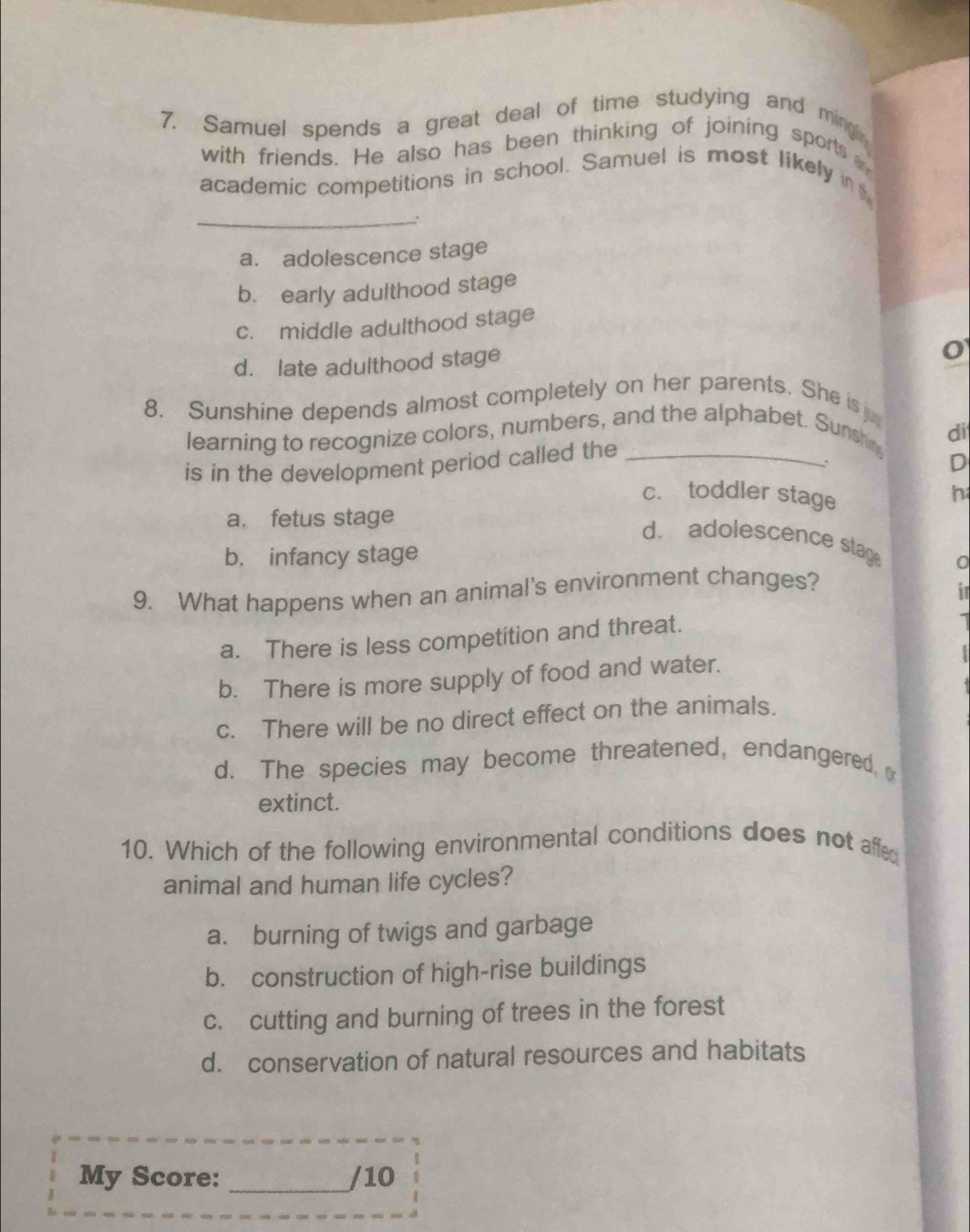 Samuel spends a great deal of time studying and ming
with friends. He also has been thinking of joining sports
academic competitions in school. Samuel is most likely n
_:
a. adolescence stage
b. early adulthood stage
c. middle adulthood stage
d. late adulthood stage
8. Sunshine depends almost completely on her parents. She is j
learning to recognize colors, numbers, and the alphabet. Sunshin
is in the development period called the _di
:
D
c. toddler stage
h
a. fetus stage
d. adolescence stag 0
b. infancy stage
9. What happens when an animal's environment changes?
i
a. There is less competition and threat.
b. There is more supply of food and water.
c. There will be no direct effect on the animals.
d. The species may become threatened, endangered, 
extinct.
10. Which of the following environmental conditions does not affed
animal and human life cycles?
a. burning of twigs and garbage
b. construction of high-rise buildings
c. cutting and burning of trees in the forest
d. conservation of natural resources and habitats
My Score: _/10