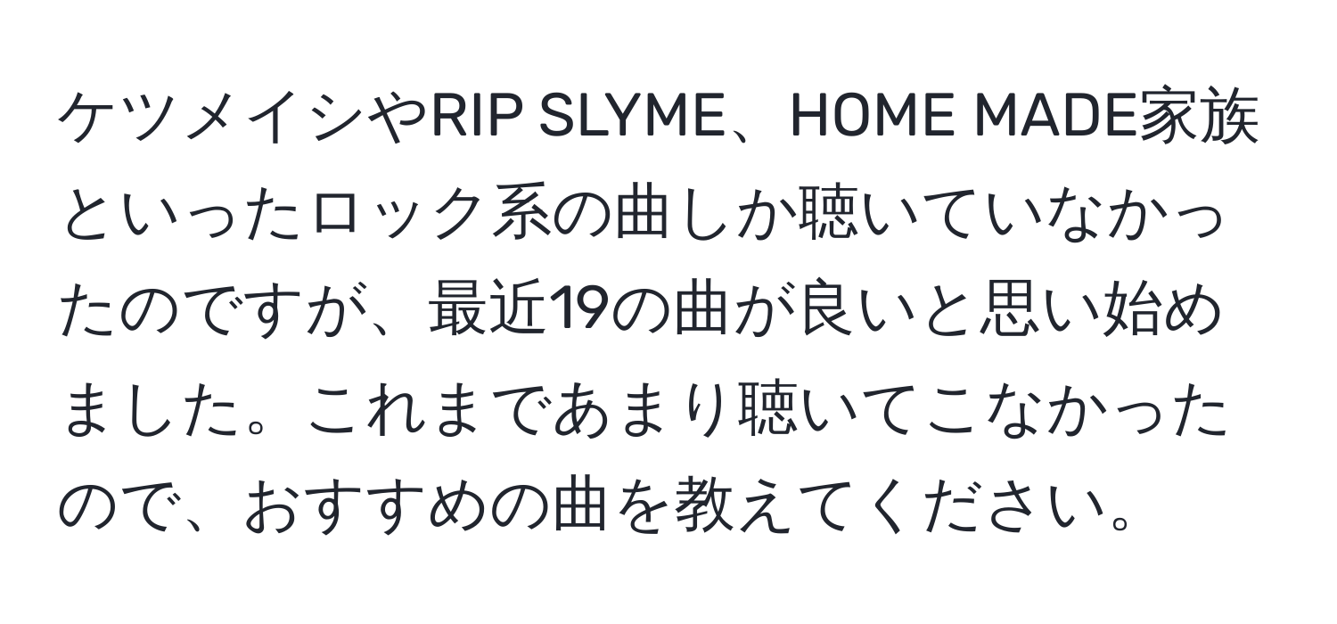 ケツメイシやRIP SLYME、HOME MADE家族といったロック系の曲しか聴いていなかったのですが、最近19の曲が良いと思い始めました。これまであまり聴いてこなかったので、おすすめの曲を教えてください。