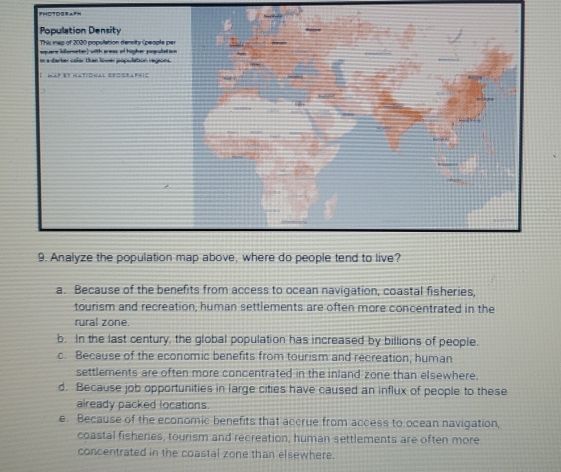 a. Because of the benefits from access to ocean navigation, coastal fisheries,
tourism and recreation, human settlements are often more concentrated in the
rural zone.
b. In the last century, the global population has increased by billions of people.
c. Because of the economic benefits from tourism and recreation, human
settlements are often more concentrated in the inland zone than elsewhere.
d. Because job opportunities in large cities have caused an influx of people to these
already packed locations
e. Because of the economic benefits that accrue from access to ocean navigation,
coastal fisheries, tourism and recreation, human settlements are often more
concentrated in the coastal zone than elsewhere.