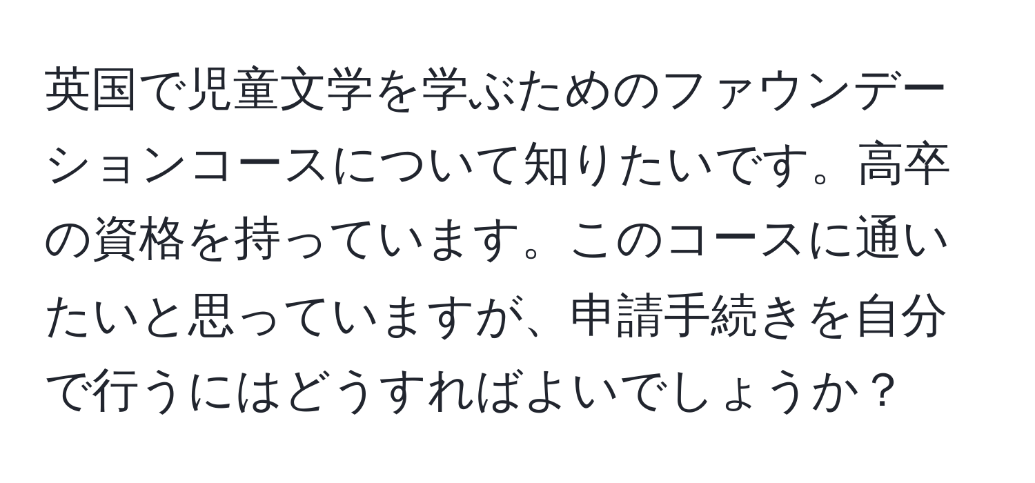 英国で児童文学を学ぶためのファウンデーションコースについて知りたいです。高卒の資格を持っています。このコースに通いたいと思っていますが、申請手続きを自分で行うにはどうすればよいでしょうか？