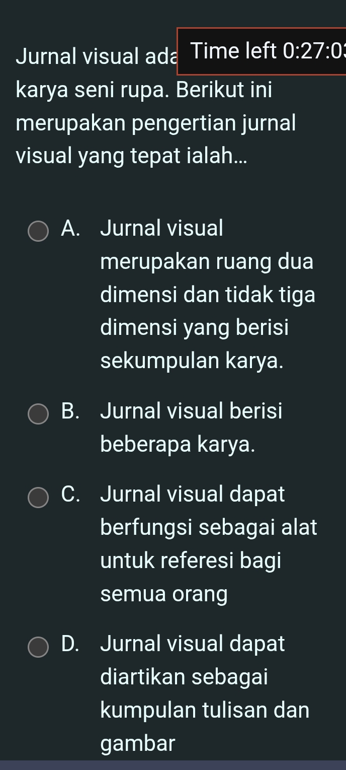 Jurnal visual ada Time left 0:27:0
karya seni rupa. Berikut ini
merupakan pengertian jurnal
visual yang tepat ialah...
A. Jurnal visual
merupakan ruang dua
dimensi dan tidak tiga
dimensi yang berisi
sekumpulan karya.
B. Jurnal visual berisi
beberapa karya.
C. Jurnal visual dapat
berfungsi sebagai alat
untuk referesi bagi
semua orang
D. Jurnal visual dapat
diartikan sebagai
kumpulan tulisan dan
gambar