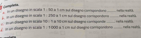 Completa. 
. In un disegno in scala 1:50 a 1 cm sul disegno corrispondono _nella realtà. 
6. In un disegno in scala 1:250 a 1 cm sul disegno corrispondono _nella realtà. 
. In un disegno in scala 10:1 a 10 cm sul disegno corrisponde _nella realtà. 
d. In un disegno in scala 1:1000 a 1 cm sul disegno corrispondono _nella realtà.