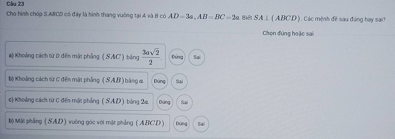 Cho hình chóp S. ABCD có đáy là hình thang vuông tại A và B có AD=3a, AB=BC=2a. Biết SA⊥ (A) 3CD ) . Các mệnh đề sau đúng hay sai?
Chọn đúng hoặc sai
a) Khoảng cách từ D đến mặt phẳng ( SAC ) bằng  3asqrt(2)/2 . Đúng Sai
b) Khoảng cách từ C đến mặt phẳng ( SAB ) bằng a. Đúng Sai
c) Khoảng cách từ C đến mặt phẳng ( SAD ) bằng 2a. Đúng Sai
b) Mặt phẳng (SAD) vuông góc với mặt phẳng (ABCD). Đúng Sai