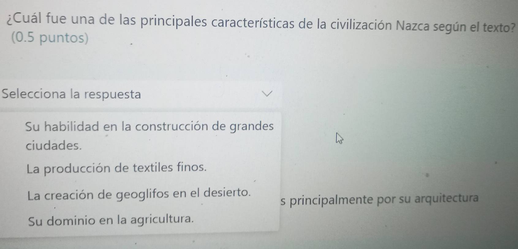 ¿Cuál fue una de las principales características de la civilización Nazca según el texto?
(0.5 puntos)
Selecciona la respuesta
Su habilidad en la construcción de grandes
ciudades.
La producción de textiles finos.
La creación de geoglifos en el desierto.
s principalmente por su arquitectura
Su dominio en la agricultura.