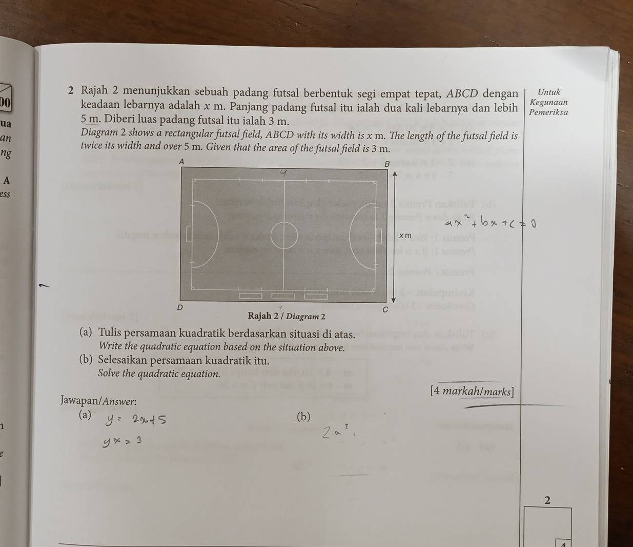 Rajah 2 menunjukkan sebuah padang futsal berbentuk segi empat tepat, ABCD dengan Untuk 
DO Kegunaan 
keadaan lebarnya adalah x m. Panjang padang futsal itu ialah dua kali lebarnya dan lebih Pemeriksa 
ua
5 m. Diberi luas padang futsal itu ialah 3 m. 
an 
Diagram 2 shows a rectangular futsal field, ABCD with its width is x m. The length of the futsal field is 
twice its width and over 5 m. Given that the area of the futsal field is 3 m. 
ng 
A 
ess 
(a) Tulis persamaan kuadratik berdasarkan situasi di atas. 
Write the quadratic equation based on the situation above. 
(b) Selesaikan persamaan kuadratik itu. 
Solve the quadratic equation. 
[4 markah/marks] 
Jawapan/Answer: 
(a) (b) 
1