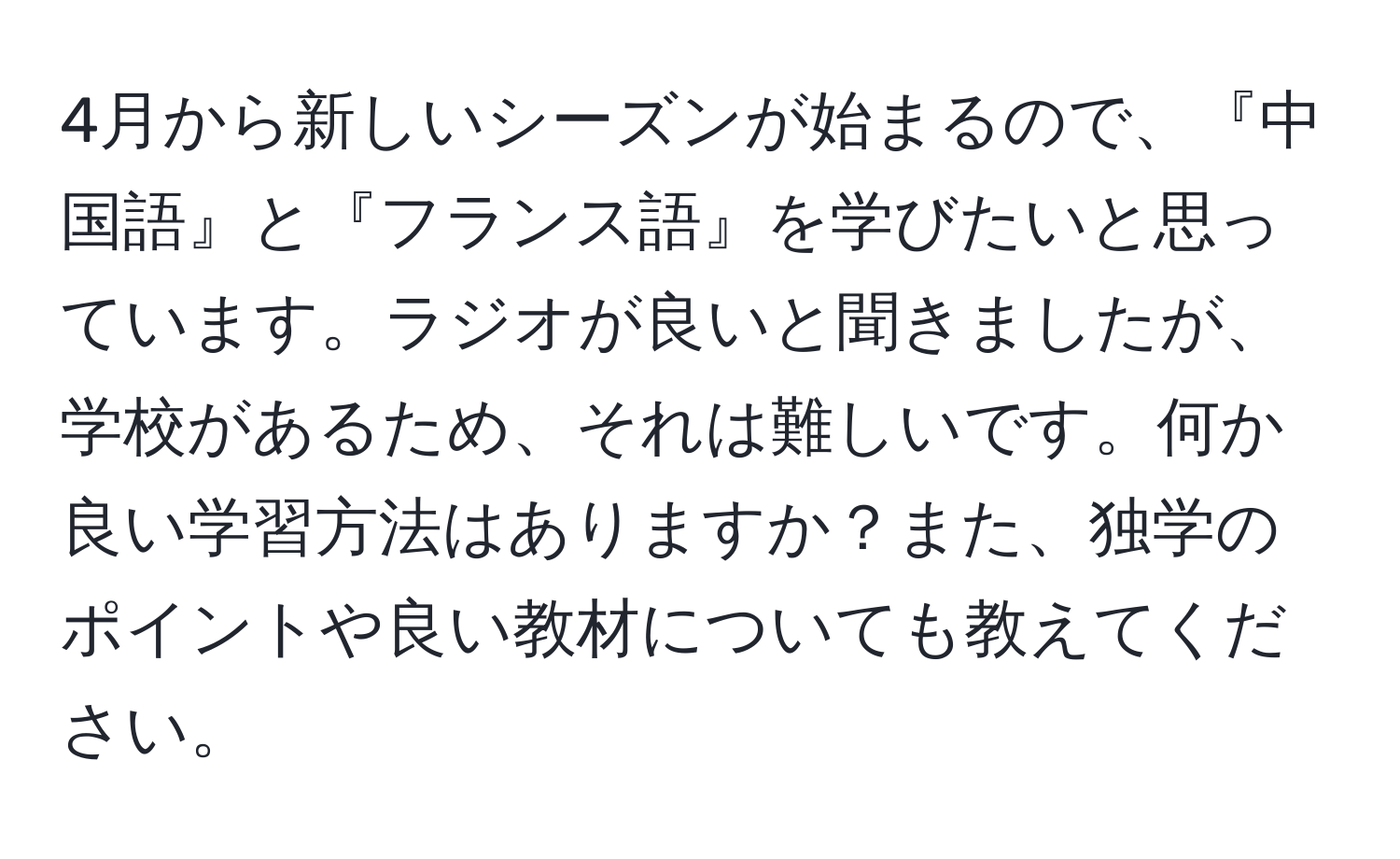 4月から新しいシーズンが始まるので、『中国語』と『フランス語』を学びたいと思っています。ラジオが良いと聞きましたが、学校があるため、それは難しいです。何か良い学習方法はありますか？また、独学のポイントや良い教材についても教えてください。