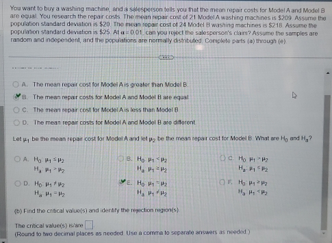 You want to buy a washing machine, and a salesperson tells you that the mean repair costs for Mode! A and Model B
are equal. You research the repair costs. The mean repair cost of 21 Model A washing machines is $209. Assume the
population standard deviation is $20. The mean repair cost of 24 Model B washing machines is $218. Assume the
population standard deviation is $25. At a=0.01 can you reject the salesperson's claim? Assume the samples are
random and independent, and the populations are normally distributed. Complete parts (a) through (e)
A. The mean repair cost for Model A is greater than Modell B
B. The mean repair costs for Model A and Model B are equa
C. The mean repair cost for Model A is less than Model B
D. The mean repair costs for Model A and Model B are different
Let be the mean repair cost for Model A and le mu _2 be the mean repair cost for Model B. What are H_0 and H_a
A. H_0.mu _1≤ mu _2 B. H_0· mu _1 C. H_0mu _1>mu _2
H_3:mu _1>mu _2
H_amu _1≥ mu _2
H_a:mu _1≤ mu _2
D. H_0:mu _1!= mu _2 E. H_0:mu _1=mu _2 F. H_0:mu _1≥ mu _2
H_amu _1=mu _2
H_amu _1!= mu _2
H_amu _1
(b Find the critical value(s) and identify the rejection region(s
The critical value(s) is/are □ 
(Round to two decimal places as needed. Use a comma to separate answers as needed)