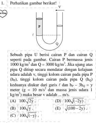 Perhatikan gambar berikut!
e King
Sebuah pipa U berisi cairan P dan cairan Q
seperti pada gambar. Cairan P bermassa jenis
1000kg/m^3 dan Q=3000kg/m^3. Jika ujung atas
pipa Q ditiup secara mendatar dengan kelajuan
udara adalah v, tinggi kolom cairan pada pipa P
(hp), tinggi kolom cairan pada pipa Q(h_Q)
keduanya diukur dari garis £ dan h_P-3h_Q=y
meter (g=10m/s^2 dan massa jenis udara 1
kg/m^3) maka besar v adalah ... m/s.
(A) 100sqrt(2y) (D) 100sqrt((-2y)).
(B) 100sqrt(y). (E) sqrt((100-2y))
(C) 100sqrt((-y))