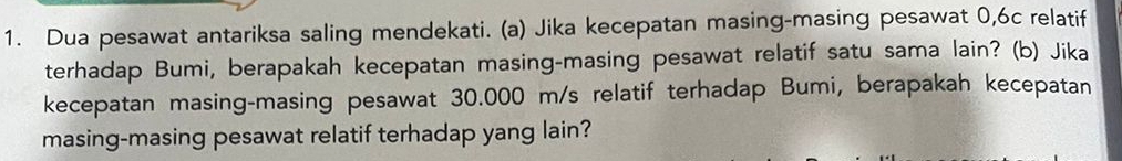 Dua pesawat antariksa saling mendekati. (a) Jika kecepatan masing-masing pesawat 0,6c relatif 
terhadap Bumi, berapakah kecepatan masing-masing pesawat relatif satu sama lain? (b) Jika 
kecepatan masing-masing pesawat 30.000 m/s relatif terhadap Bumi, berapakah kecepatan 
masing-masing pesawat relatif terhadap yang lain?