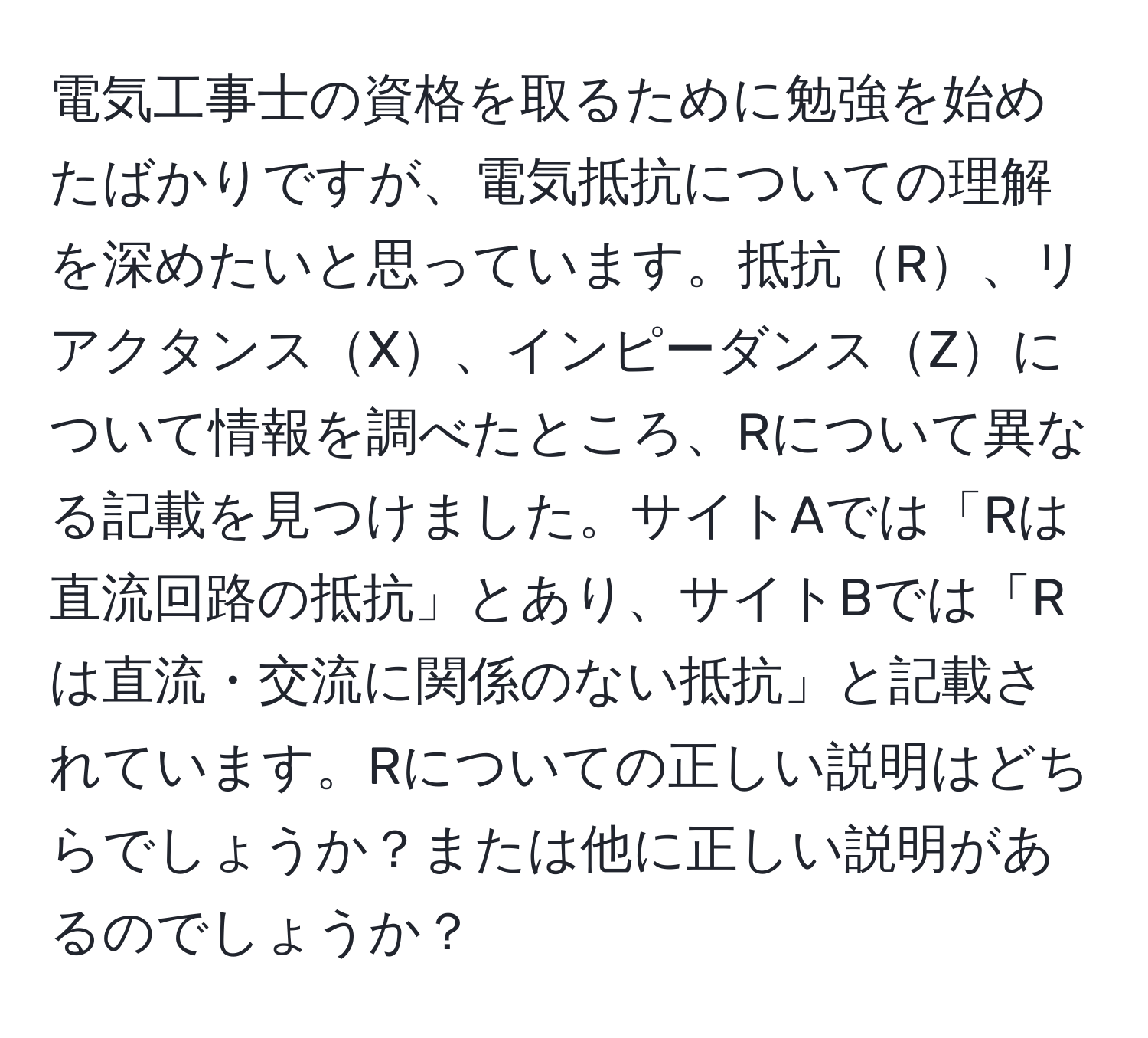 電気工事士の資格を取るために勉強を始めたばかりですが、電気抵抗についての理解を深めたいと思っています。抵抗R、リアクタンスX、インピーダンスZについて情報を調べたところ、Rについて異なる記載を見つけました。サイトAでは「Rは直流回路の抵抗」とあり、サイトBでは「Rは直流・交流に関係のない抵抗」と記載されています。Rについての正しい説明はどちらでしょうか？または他に正しい説明があるのでしょうか？