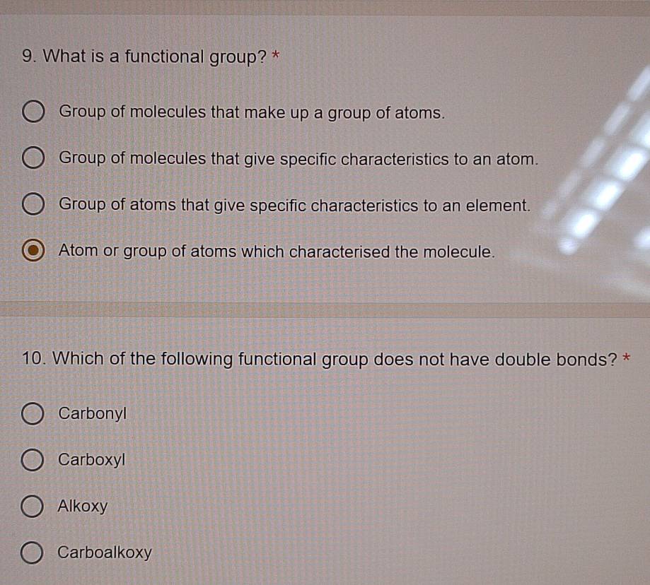 What is a functional group? *
Group of molecules that make up a group of atoms.
Group of molecules that give specific characteristics to an atom.
Group of atoms that give specific characteristics to an element.
Atom or group of atoms which characterised the molecule.
10. Which of the following functional group does not have double bonds? *
Carbonyl
Carboxyl
Alkoxy
Carboalkoxy