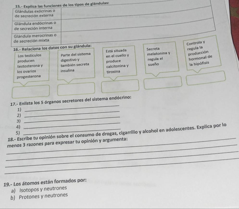 15.- Explica las funciones de los tipos de glándulas:
Glándulas exócrinas o
de secreción externa
Glándula endócrinas o
de secreción interna
Glándula merocrinas o
de secreción mixta
Controla y
16.- Relaciona los datos con su glándula:
Los testículos Parte del sistema Está situada Secreta
regula la
producen digestivo y en el cuello y melatonina y producción
testosterona y también secreta produce regula el
hormonal de
los ovarios insulina calcitonina y sueño
la hipófisis
progesterona tiroxina
17.- Enlista los 5 órganos secretores del sistema endócrino:
1)_
_
2)_
3)
4)
_
_
18.- Escribe tu opinión sobre el consumo de drogas, cigarrillo y alcohol en adolescentes. Explica por lo
5)
_
menos 3 razones para expresar tu opinión y argumenta:
_
_
19.- Los átomos están formados por:
a) Isotopos y neutrones
b) Protones y neutrones