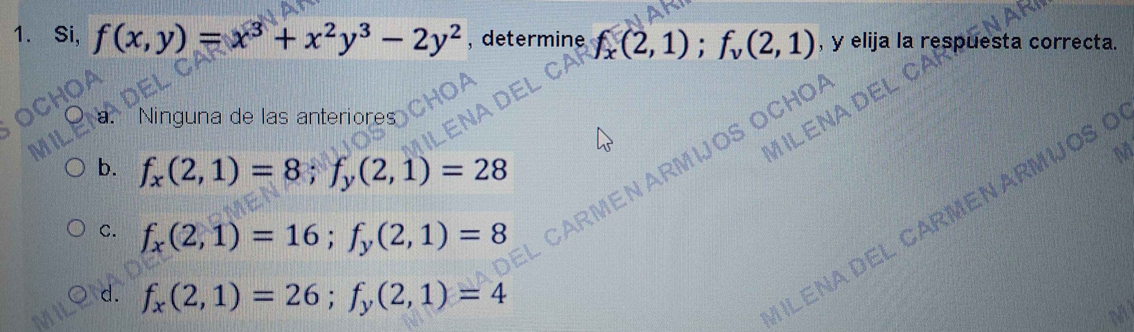 Si, f(x,y)=x^3+x^2y^3-2y^2 , determine f_x(2,1); f_v(2,1) , y elija la respuesta correcta.
a. Ninguna de las anteriores
b. f_x(2,1)=8; f_y(2,1)=28
C. f_x(2,1)=16; f_y(2,1)=8
d. f_x(2,1)=26; f_y(2,1)=4
ILENA DEL CARMENAR