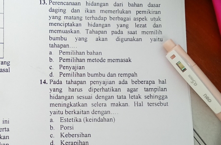 Perencanaan hidangan dari bahan dasar
daging dan ikan memerlukan pemikiran
yang matang terhadap berbagai aspek utuk 
menciptakan hidangan yang lezat dan
memuaskan. Tahapan pada saat memilih
bumbu yang akan digunakan yaitu
tahapan....
a Pemilihan bahan
b. Pemilihan metode memasak
ang c. Penyajian
asal d. Pemilihan bumbu dan rempah
14. Pada tahapan penyajian ada beberapa hal
yang harus diperhatikan agar tampilan
hidangan sesuai dengan tata letak sehingga
meningkatkan selera makan. Hal tersebut
yaitu berkaitan dengan..
ini a. Estetika (keindahan)
erta b. Porsi
kan c. Kebersihan
d. Kerapihan