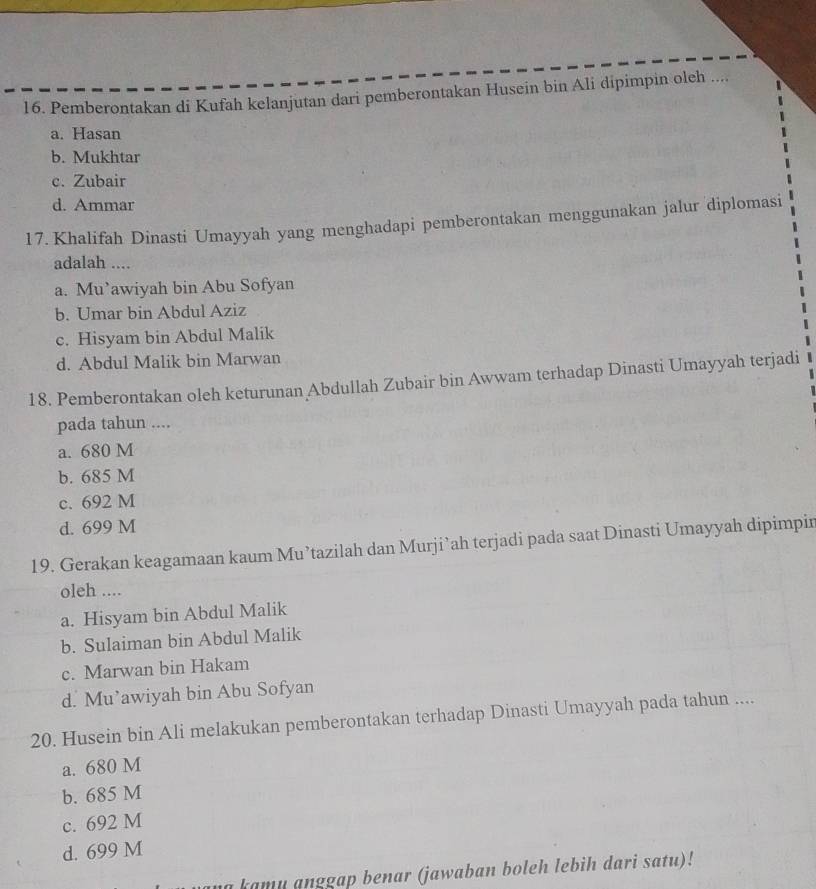 Pemberontakan di Kufah kelanjutan dari pemberontakan Husein bin Ali dipimpin oleh ....
a. Hasan
b. Mukhtar
c. Zubair
d. Ammar
17. Khalifah Dinasti Umayyah yang menghadapi pemberontakan menggunakan jalur diplomasi
adalah ....
a. Mu’awiyah bin Abu Sofyan
b. Umar bin Abdul Aziz
c. Hisyam bin Abdul Malik
d. Abdul Malik bin Marwan
18. Pemberontakan oleh keturunan Abdullah Zubair bin Awwam terhadap Dinasti Umayyah terjadi
pada tahun ....
a. 680 M
b. 685 M
c. 692 M
d. 699 M
19. Gerakan keagamaan kaum Mu’tazilah dan Murji’ah terjadi pada saat Dinasti Umayyah dipimpir
oleh ....
a. Hisyam bin Abdul Malik
b. Sulaiman bin Abdul Malik
c. Marwan bin Hakam
d. Mu’awiyah bin Abu Sofyan
20. Husein bin Ali melakukan pemberontakan terhadap Dinasti Umayyah pada tahun ....
a. 680 M
b. 685 M
c. 692 M
d. 699 M
na kamu anggap benar (jawaban boleh lebih dari satu)!