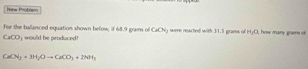 New Problem 
For the balanced equation shown below, if 68.9 grams of CaCN_2 were reacted with 31.5 grams of H_2O , how many grams of
CaCO_3 would be produced?
CaCN_2+3H_2Oto CaCO_3+2NH_3