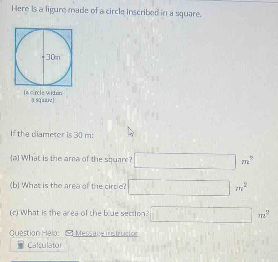 Here is a figure made of a circle inscribed in a square.
^circ 
(a circle within 
a square) 
If the diameter is 30 m : 
(a) What is the area of the square? □ m^2
(b) What is the area of the circle? □ m^2
(c) What is the area of the blue section? □ m^2
Question Help: Message instructor 
Calculator