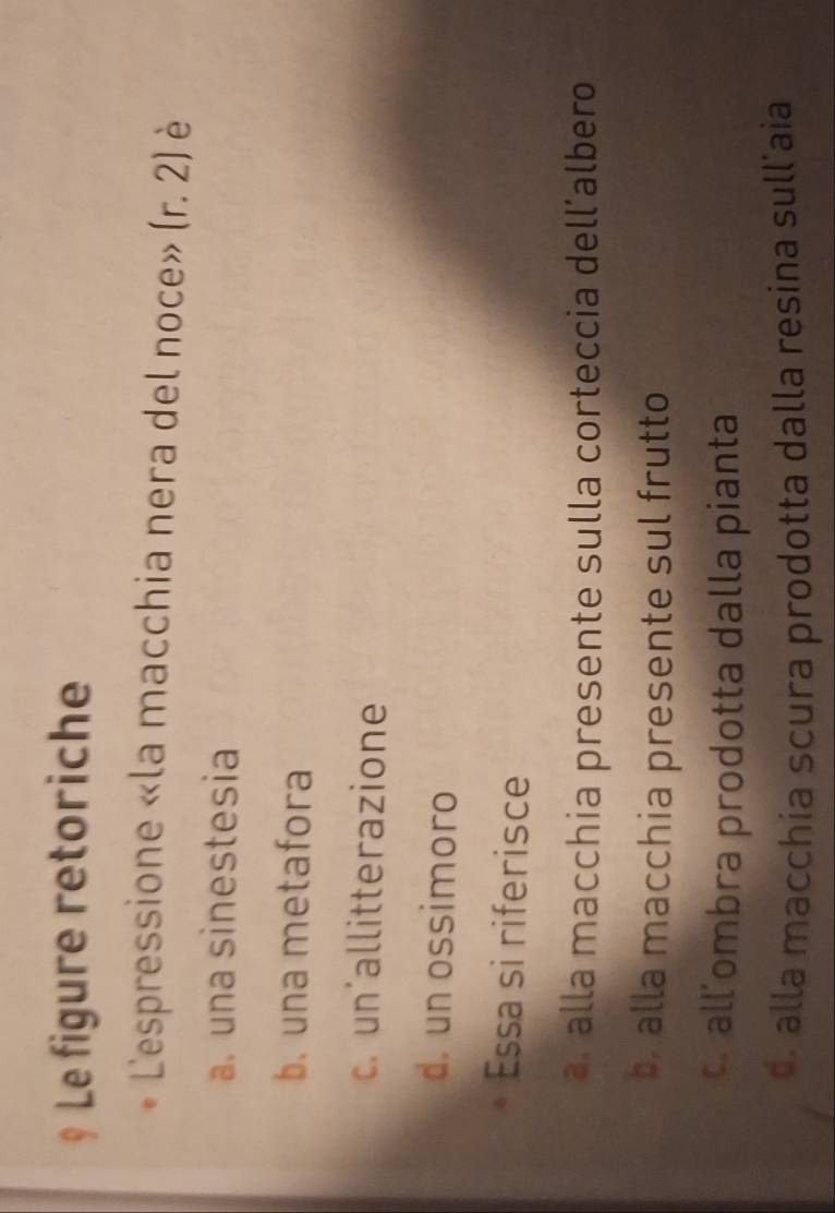 Le figure retoriche
Lespressione «la macchia nera del noce» (r.2) è
a. una sinestesia
b. una metafora
c. un'allitterazione
d. un ossimoro
Essa si riferisce
a. alla macchia presente sulla corteccia dell’albero
by alla macchia presente sul frutto
cr all’ombra prodotta dalla pianta
d alla macchia scura prodotta dalla resina sullíaia