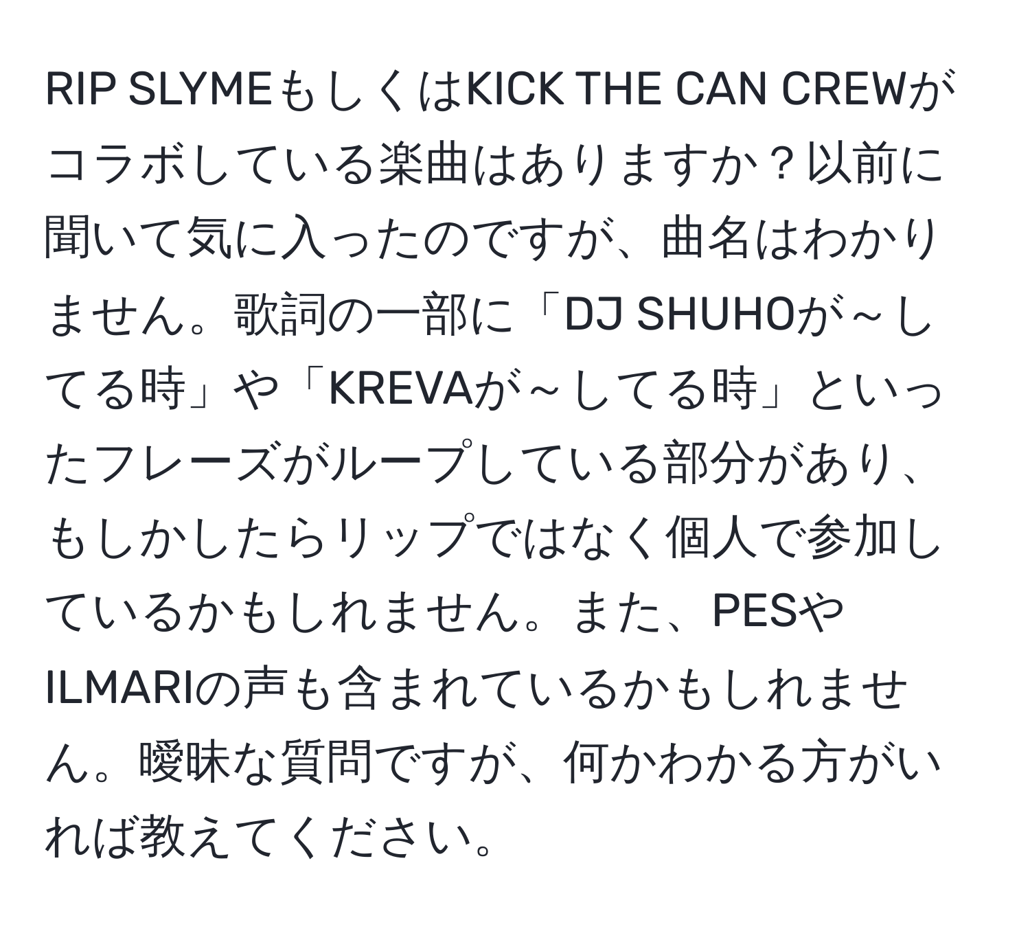 RIP SLYMEもしくはKICK THE CAN CREWがコラボしている楽曲はありますか？以前に聞いて気に入ったのですが、曲名はわかりません。歌詞の一部に「DJ SHUHOが～してる時」や「KREVAが～してる時」といったフレーズがループしている部分があり、もしかしたらリップではなく個人で参加しているかもしれません。また、PESやILMARIの声も含まれているかもしれません。曖昧な質問ですが、何かわかる方がいれば教えてください。