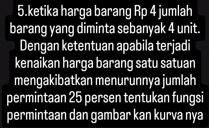 ketika harga barang Rp 4 jumlah 
barang yang diminta sebanyak 4 unit. 
Dengan ketentuan apabila terjadi 
kenaikan harga barang satu satuan 
mengakibatkan menurunnya jumlah 
permintaan 25 persen tentukan fungsi 
permintaan dan gambar kan kurva nya