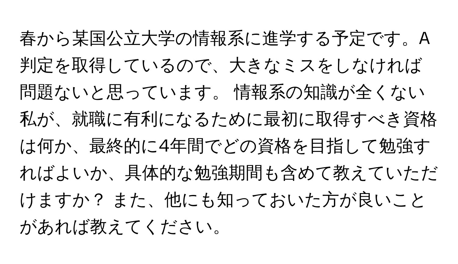 春から某国公立大学の情報系に進学する予定です。A判定を取得しているので、大きなミスをしなければ問題ないと思っています。 情報系の知識が全くない私が、就職に有利になるために最初に取得すべき資格は何か、最終的に4年間でどの資格を目指して勉強すればよいか、具体的な勉強期間も含めて教えていただけますか？ また、他にも知っておいた方が良いことがあれば教えてください。