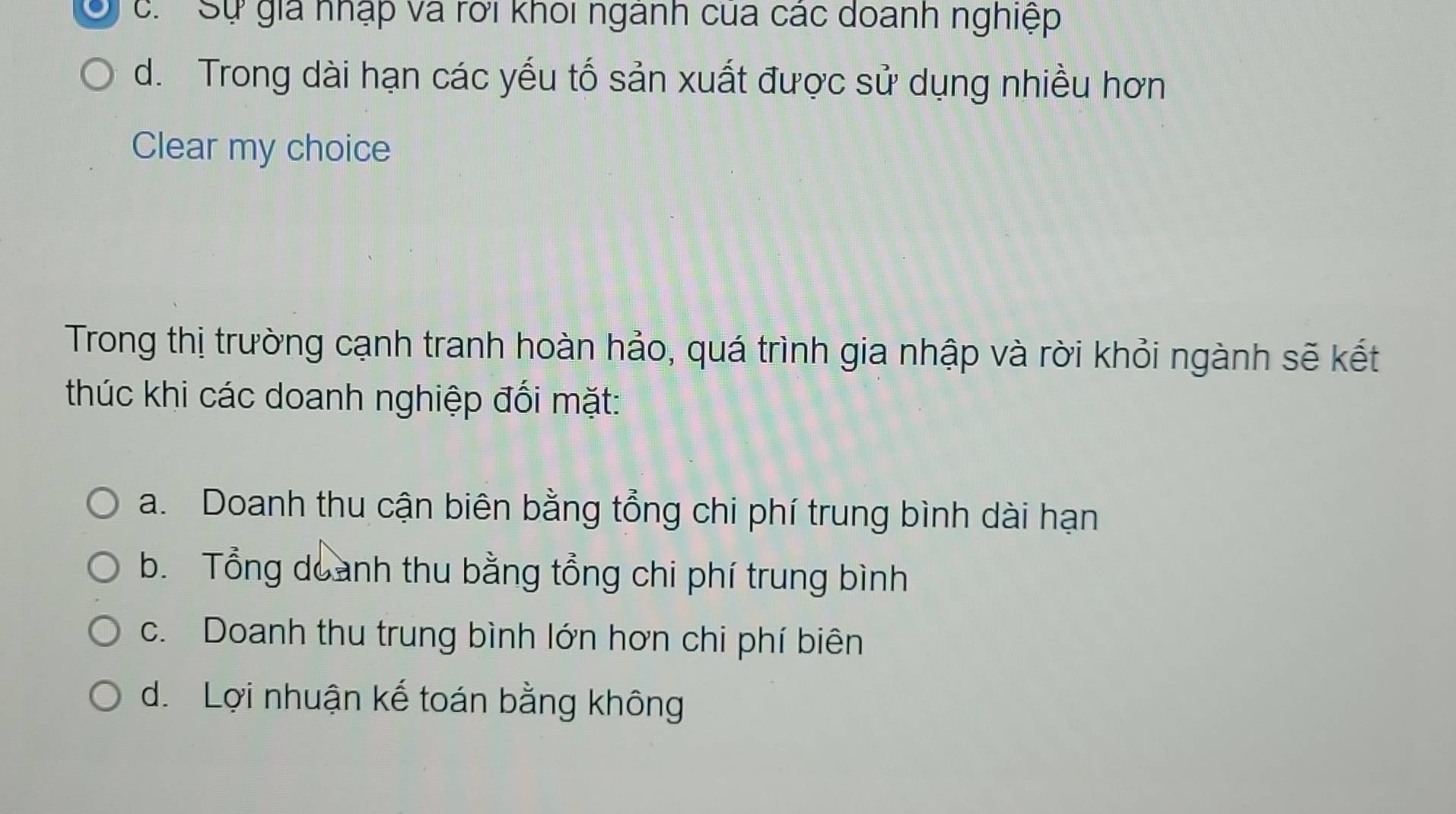 c. Sự giá nhập và rới khoi ngành cua các doanh nghiệp
d. Trong dài hạn các yếu tố sản xuất được sử dụng nhiều hơn
Clear my choice
Trong thị trường cạnh tranh hoàn hảo, quá trình gia nhập và rời khỏi ngành sẽ kết
thúc khi các doanh nghiệp đối mặt:
a. Doanh thu cận biên bằng tổng chi phí trung bình dài hạn
b. Tổng doanh thu bằng tổng chi phí trung bình
c. Doanh thu trung bình lớn hơn chi phí biên
d. Lợi nhuận kế toán bằng không