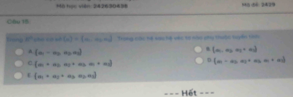 Mô học viên: 242630438 Mô đ6: 2429
Câu 15
Trong R° cho có sè (a)= a_1,a_2,a_3,... Trong các hệ sau hệ vec tơ nào phy thuộc tuyến tinh
A  a_1=a_2,a_2,a_3
B.  a_1,a_2,a_3
C.  a_1+a_2,a_2+a_3,a_1+a_3
D  a_1-a_2,a_2+a_3a_1+a_3
 a_1+a_2+a_3a_2,a_3
Hết ---