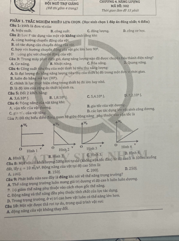 PHÃN 1. TRÁC NGHIỆM NHIÊU LƯA CHQN. (Học sinh chọn 1 đáp án đúng nhất; 4 điểm)
Cầu 1: kWh là đơn vị của:
A. hiệu suất. B. công suất. C. động lượng. D. công cơ học.
Câu 2: Lực F tác dụng vào một vật không sinh công khi:
A. cùng hướng chuyển động của vật.
B. có tác dụng cản chuyển động của vật
C. hợp với hướng chuyển động của vật góc lớn hơn 90°.
Dư uông góc với chuyển động của vật.
Câu 3: Trong máy phát điện gió, dạng năng lượng nào đã được chuyển hóa thành điện năng?
A. Cơ năng, B. Nhiệt năng, C. Hóa năng. D. Quang năng.
Cầu 4: Công suất tiêu thụ của một thiết bị tiêu thụ năng lượng:
A. là đại lượng đo bằng năng lượng tiêu thụ của thiết bị đó trong một đơn vị thời gian.
B. luôn đo bằng mã lực (HP).
C. chính là lực thực hiện công trong thiết bị đó lớn hay nhỏ.
D. là độ lớn của công do thiết bị sinh ra.
Câu 5: Đối 2 kWh bằng:
A. 3,6.10^6J. B. 1,8.10^6J. C. 5.4.10^6J. D. 7,2.10^6J.
Câu 6: Động năng của vật tăng khi:
A. vận tốc của vật dương, B gia tốc của vật dương.
C. gia tốc của vật tăng. D. các lực tác dụng lên vật sinh công đương.
Câu 7:Doverline o thị biểu diễn đúng quan hệ giữa động năng phụ thuộc vào vận tốc là
W_a
Hinh 3
A. Hình 1. B. Hinh 2. C. Hình 3. D. Hình 4.
Câu 8: Một vật có khối lượng 500g rơi tự do (không vận tốc đầu) từ độ cao h =100m xuống
đất, lấy g=10m/s^2 Động năng của vật tại độ cao 50m là: D. 250].
A. 100J. B. 150J. C. 200J.
Cầu 9: Phát biểu nào sau đây là đúng khi nói về thế năng trọng trường?
A. Thế năng trọng trường luôn mang giá trị dương vì độ cao h luôn luôn dương,
Độ  Độ giảm thế năng phụ thuộc vào cách chọn gốc thế năng.
C. Động năng và thể năng đều phụ thuộc tính chất của lực tác dụng.
D. Trong trọng trường, ở vị trí cao hơn vật luôn có thế năng lớn hơn,
Câu 10: Một vật được thả rơi tự do, trong quá trình vật rơi:
A. động năng của vật không thay đổi,