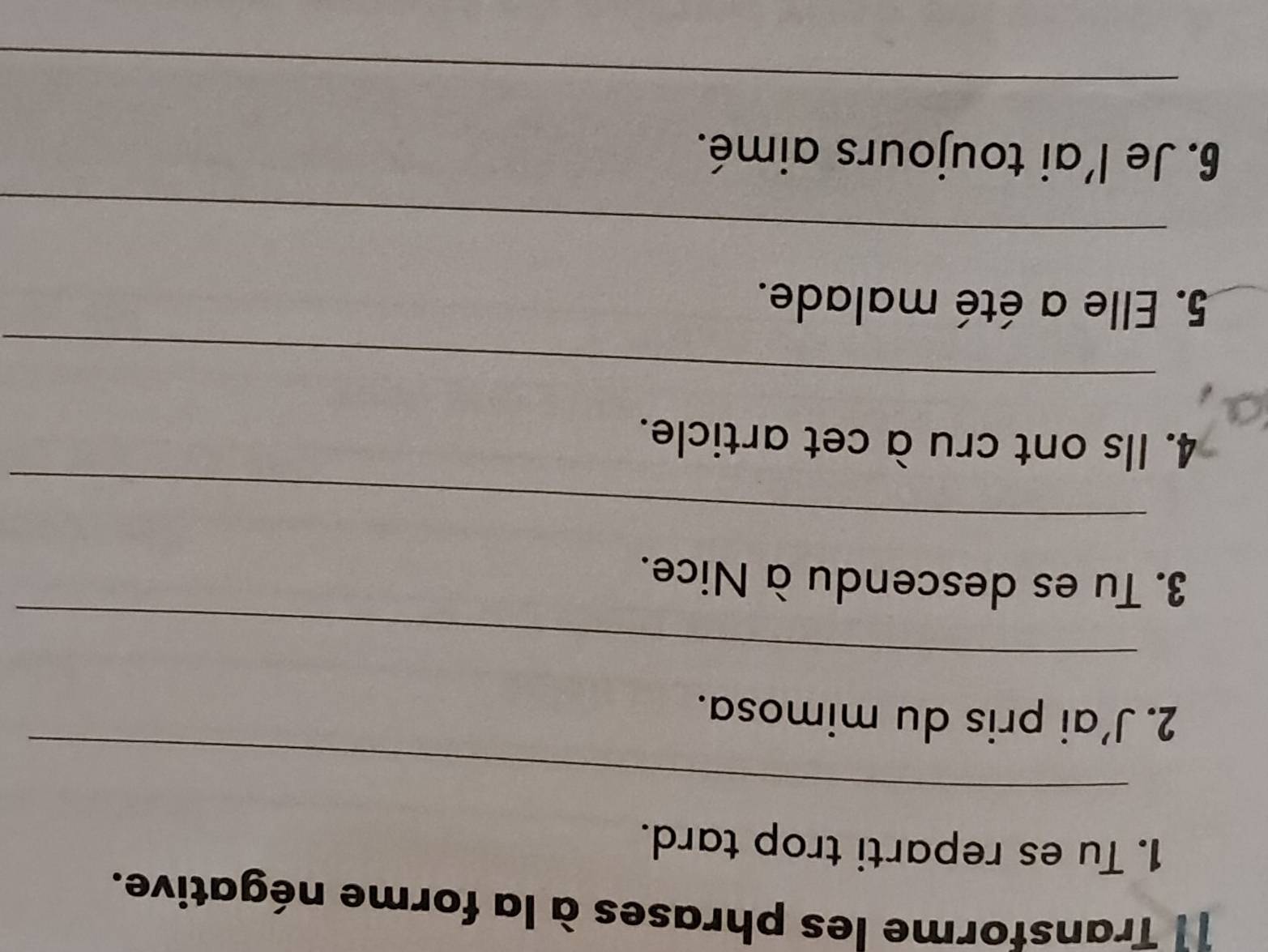 Transforme les phrases à la forme négative. 
1. Tu es reparti trop tard. 
_ 
2. J’ai pris du mimosa. 
_ 
3. Tu es descendu à Nice. 
_ 
4. Ils ont cru à cet article. 
_ 
5. Elle a été malade. 
_ 
_ 
6. Je l'ai toujours aimé. 
_