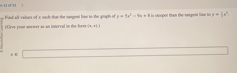 of 33 
Find all values of x such that the tangent line to the graph of y=5x^2-9x+8 is steeper than the tangent line to y= 1/3 x^3. 
(Give your answer as an interval in the form (*,*),)
x∈ □
x_1+x_2= □ /□  