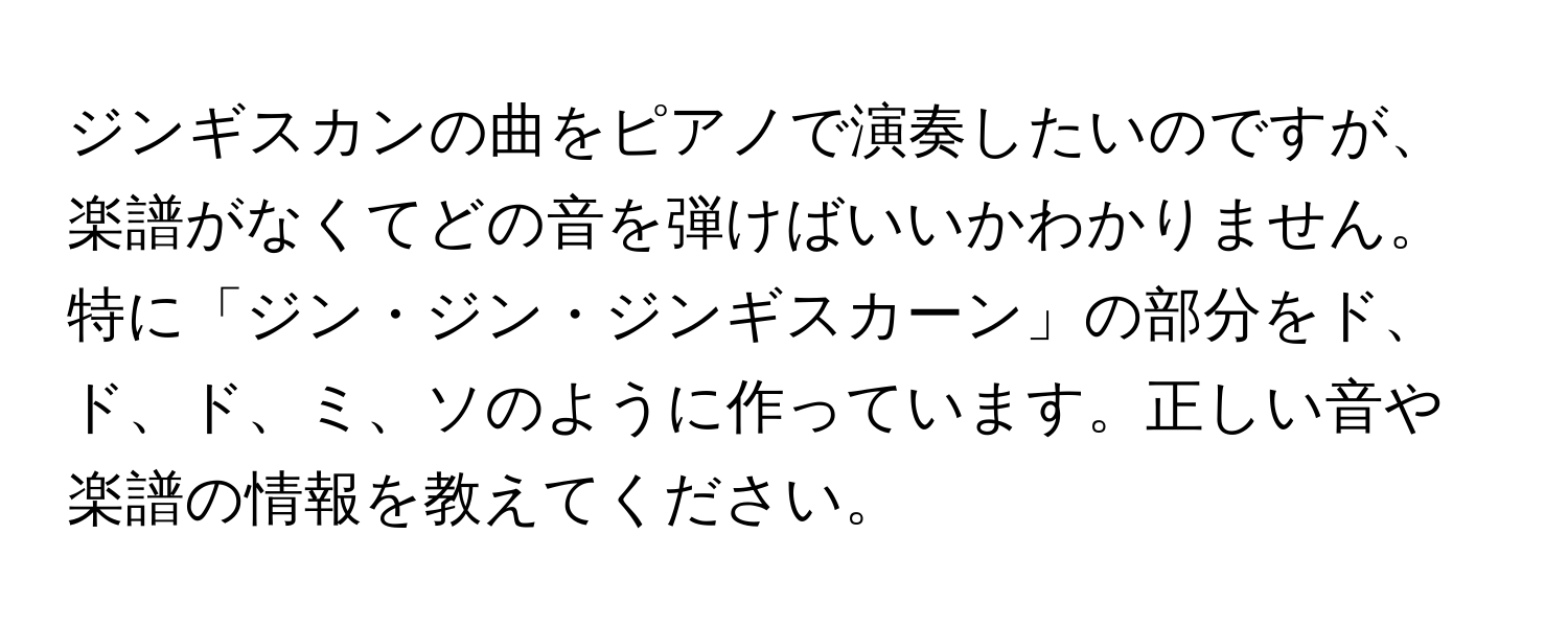 ジンギスカンの曲をピアノで演奏したいのですが、楽譜がなくてどの音を弾けばいいかわかりません。特に「ジン・ジン・ジンギスカーン」の部分をド、ド、ド、ミ、ソのように作っています。正しい音や楽譜の情報を教えてください。