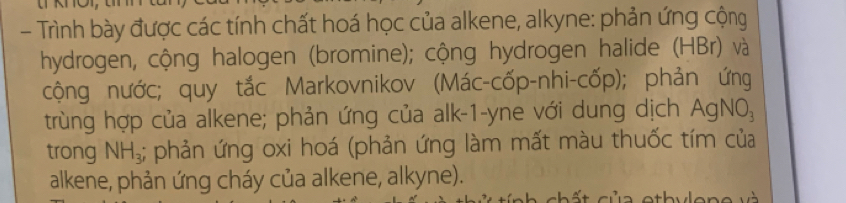 Trình bày được các tính chất hoá học của alkene, alkyne: phản ứng cộng 
hydrogen, cộng halogen (bromine); cộng hydrogen halide (HBr) và 
cộng nước; quy tắc Markovnikov (Mác-cốp-nhi-cốp); phản ứng 
trùng hợp của alkene; phản ứng của alk-1-yne với dung dịch AgNO_3
trong NH_3;; phản ứng oxi hoá (phản ứng làm mất màu thuốc tím của 
alkene, phản ứng cháy của alkene, alkyne). 
cb ất của otbulene và