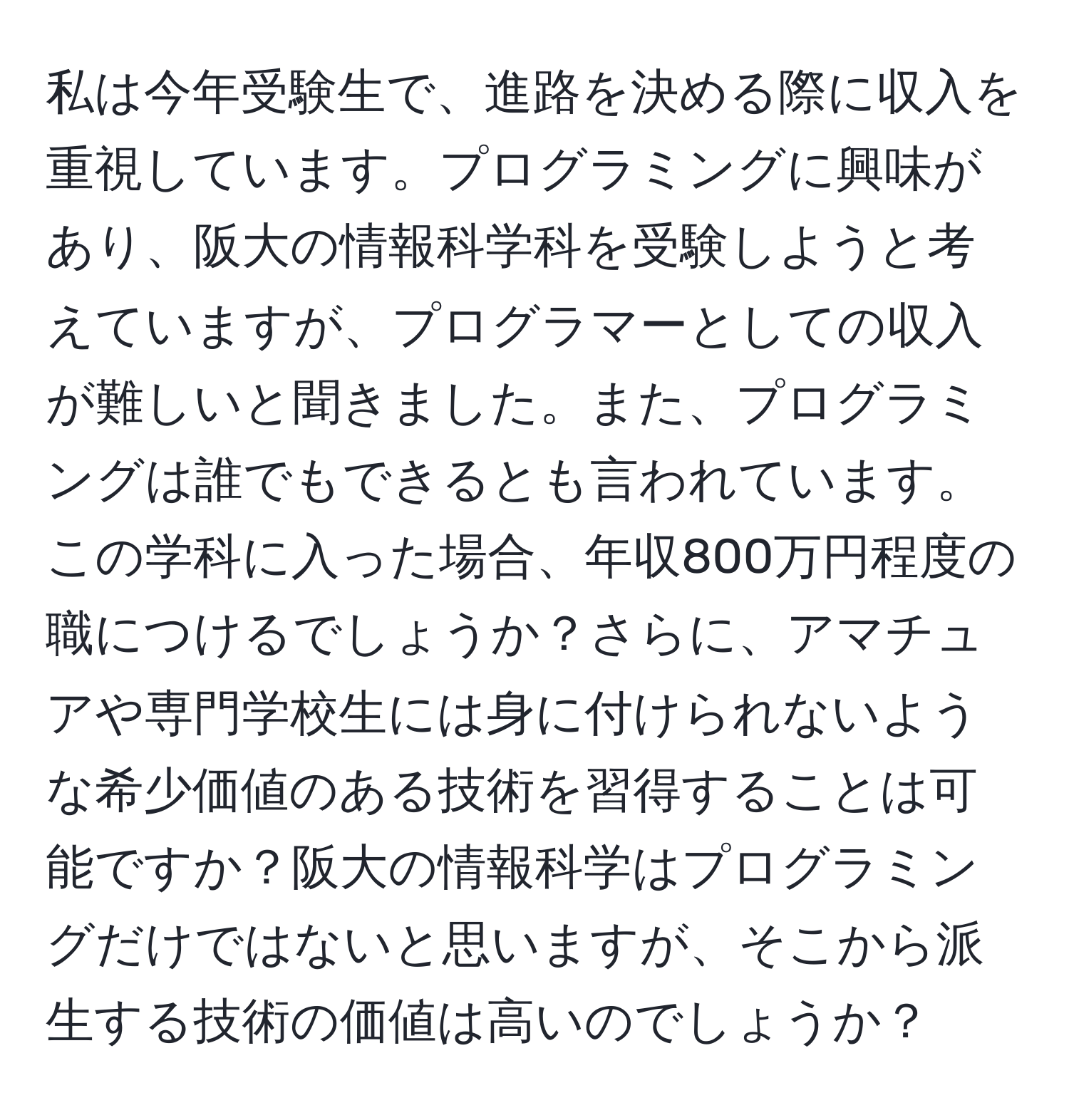 私は今年受験生で、進路を決める際に収入を重視しています。プログラミングに興味があり、阪大の情報科学科を受験しようと考えていますが、プログラマーとしての収入が難しいと聞きました。また、プログラミングは誰でもできるとも言われています。この学科に入った場合、年収800万円程度の職につけるでしょうか？さらに、アマチュアや専門学校生には身に付けられないような希少価値のある技術を習得することは可能ですか？阪大の情報科学はプログラミングだけではないと思いますが、そこから派生する技術の価値は高いのでしょうか？