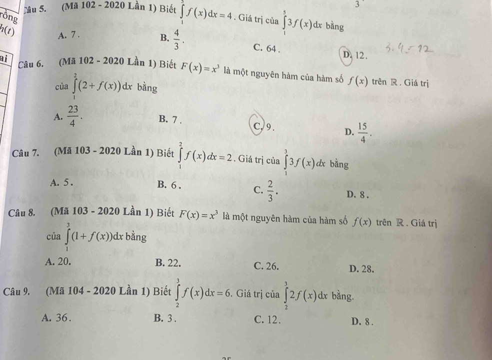 Lâu 5. (Mã 102 - 2020 Lần 1) Biết ∈tlimits _1^(2f(x)dx=4. Giá trị của ∈tlimits _1^53f(x)dx bằng
rồng
h(t) A. 7. D. 12.
B. frac 4)3. C. 64.
ai Câu 6. (Mã 102 - 2020 Lần 1) Biết F(x)=x^3 là một nguyên hàm của hàm số f(x) trên R . Giá trị
của ∈tlimits _1^(2(2+f(x))dx bàng
A. frac 23)4.
B. 7. C, 9.
D.  15/4 . 
Câu 7. (Mã 103 - 2020 Lần 1) Biết ∈tlimits _1^(2f(x)dx=2. Giá trị của ∈tlimits _0^33f(x)dx bằng
A. 5. B. 6.
C. frac 2)3. D. 8.
Câu 8. (Mã 1 103-2020 Lần 1) Biết F(x)=x^3 là một nguyên hàm của hàm số f(x) trên R . Giá trị
của ∈tlimits _1^3(1+f(x)) dx bằng
A. 20. B. 22. C. 26. D. 28.
Câu 9. (Mã 104 - 2020 Lần 1) Biết ∈tlimits _2^3f(x)dx=6. Giá trị của ∈tlimits _2^32f(x)dx bằng.
A. 36. B. 3. C. 12. D. 8.