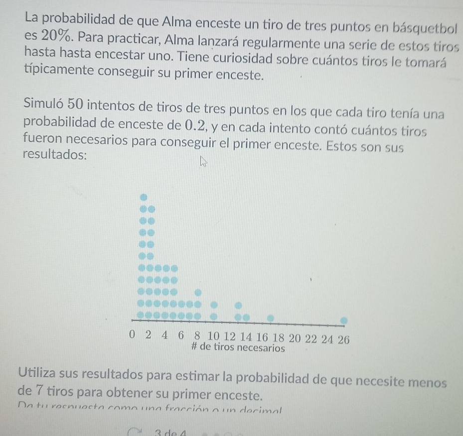 La probabilidad de que Alma enceste un tiro de tres puntos en básquetbol 
es 20%. Para practicar, Alma lanzará regularmente una serie de estos tiros 
hasta hasta encestar uno. Tiene curiosidad sobre cuántos tiros le tomará 
típicamente conseguir su primer enceste. 
Simuló 50 intentos de tiros de tres puntos en los que cada tiro tenía una 
probabilidad de enceste de 0.2, y en cada intento contó cuántos tiros 
fueron necesarios para conseguir el primer enceste. Estos son sus 
resultados: 
Utiliza sus resultados para estimar la probabilidad de que necesite menos 
de 7 tiros para obtener su primer enceste. 
Da tu resnuesta como una fracción a un decimal
3 de 4