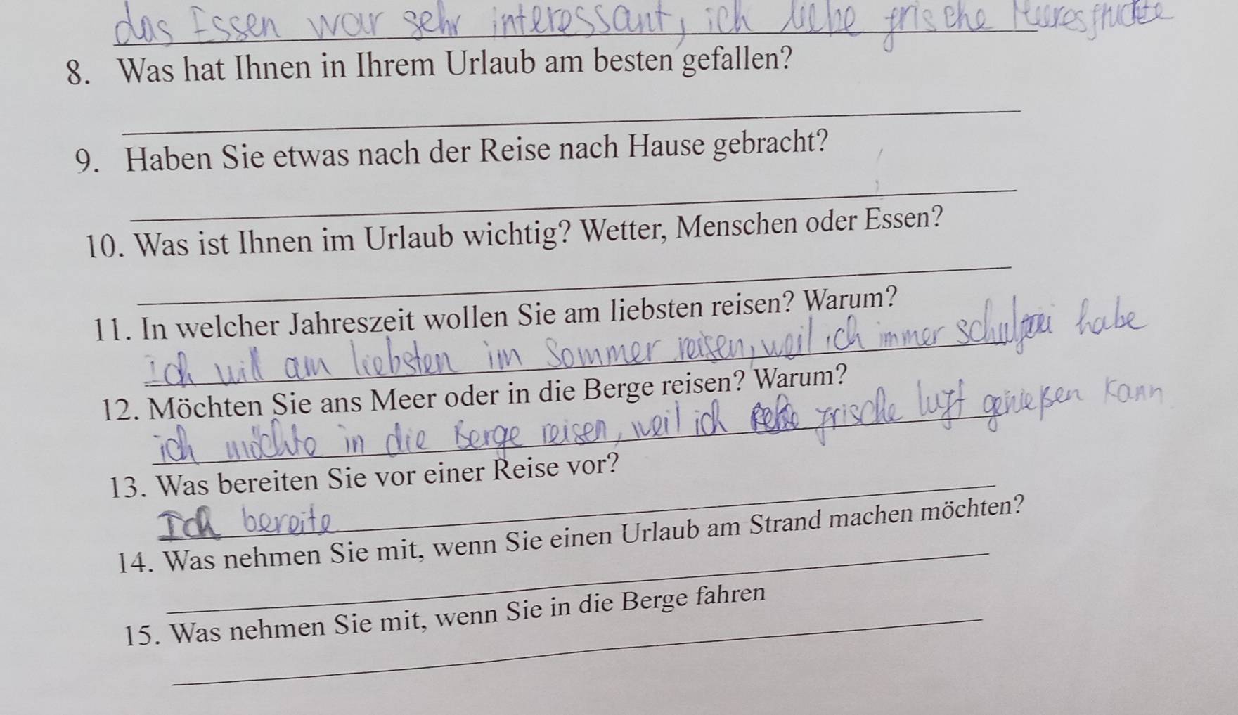 Was hat Ihnen in Ihrem Urlaub am besten gefallen? 
_ 
_ 
9. Haben Sie etwas nach der Reise nach Hause gebracht? 
_ 
10. Was ist Ihnen im Urlaub wichtig? Wetter, Menschen oder Essen? 
_ 
11. In welcher Jahreszeit wollen Sie am liebsten reisen? Warum? 
_ 
12. Möchten Sie ans Meer oder in die Berge reisen? Warum? 
13. Was bereiten Sie vor einer Reise vor? 
_ 
14. Was nehmen Sie mit, wenn Sie einen Urlaub am Strand machen möchten? 
15. Was nehmen Sie mit, wenn Sie in die Berge fahren