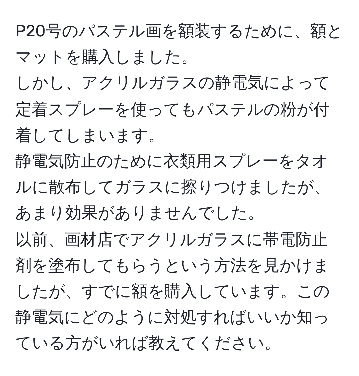 P20号のパステル画を額装するために、額とマットを購入しました。  
しかし、アクリルガラスの静電気によって定着スプレーを使ってもパステルの粉が付着してしまいます。  
静電気防止のために衣類用スプレーをタオルに散布してガラスに擦りつけましたが、あまり効果がありませんでした。  
以前、画材店でアクリルガラスに帯電防止剤を塗布してもらうという方法を見かけましたが、すでに額を購入しています。この静電気にどのように対処すればいいか知っている方がいれば教えてください。