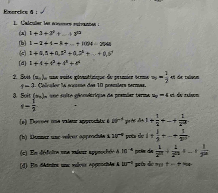 Calculer les socmes suivantes : 
(a) 1+3+3^2+_ +3^(12)
(b) 1-2+4-8+...+1024-2048
(c) 1+0,5+0,5^2+0,5^3+...+0,5^7
(d) 1+4+4^2+4^2+4^4
2. Soit (u_n) * une suite géométrique de premier terme u_0= 1/2  et de raíson
q=3. Calculer la somme des 10 premiers termes. 
3. Sait (u_n)_n une suite géométrique de premier terme u_0=4 et de raíson
q= 1/2 . 
(a) Douner une valeur approchée à 10^(-6) près de 1+ 1/2 +_ + 1/2^(14) . 
(b) Donner une valeur approchée à 10^(-6) près de 1+ 1/2 +_ + 1/2^(10) . 
(c) En déduire une valeur approchée à 10^(-6) près de  1/2^(11) + 1/2^(12) +...+ 1/2^(18) . 
(d) En déduire une valeur approchée à 10^(-6) près de u_11+_ +u_18.