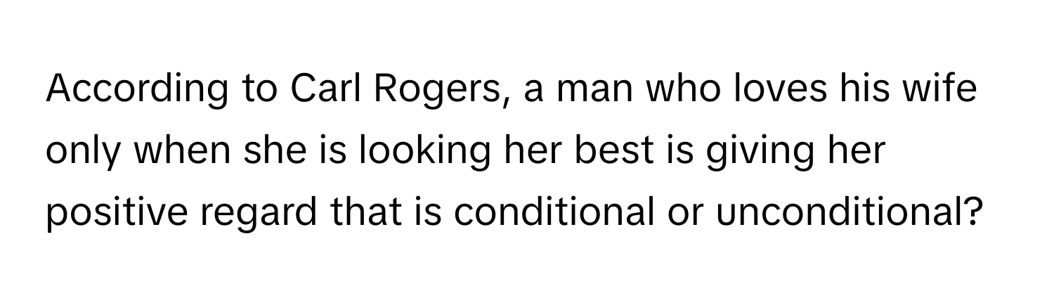 According to Carl Rogers, a man who loves his wife only when she is looking her best is giving her positive regard that is conditional or unconditional?