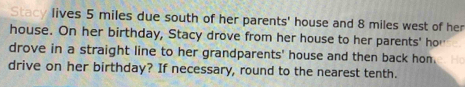 Stacy lives 5 miles due south of her parents' house and 8 miles west of her 
house. On her birthday, Stacy drove from her house to her parents' hor 
drove in a straight line to her grandparents' house and then back hon. 
drive on her birthday? If necessary, round to the nearest tenth.