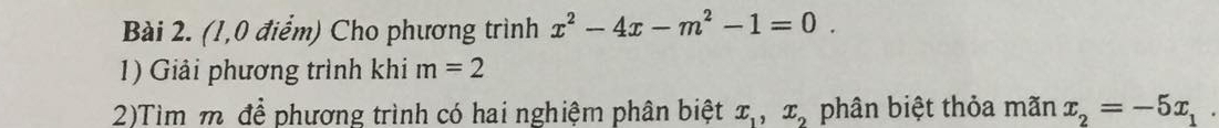 (1,0 điểm) Cho phương trình x^2-4x-m^2-1=0. 
1) Giải phương trình khi m=2
2)Tìm m để phương trình có hai nghiệm phân biệt x_1, x_2 phân biệt thỏa mãn x_2=-5x_1.