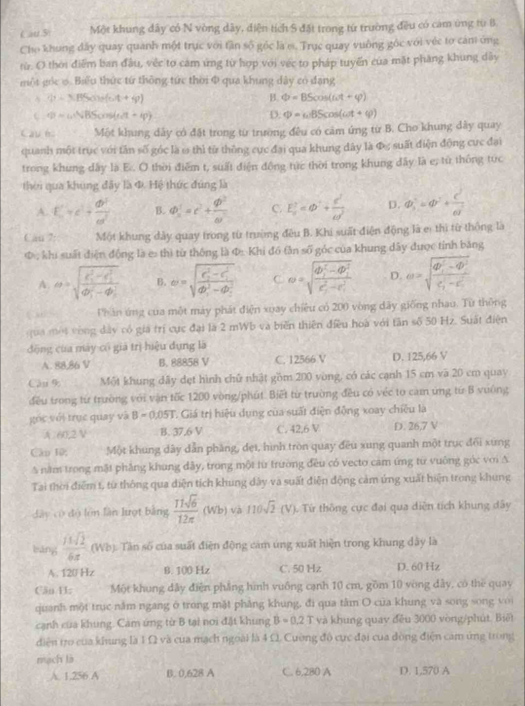 Cau Si Một khung dây có N vòng dây, diện tích S đặt trong từ trường đều có cảm ứng từ B
Cho khung đây quay quanh một trực với tân số góc là e. Trục quay vuông gốc với véc tơ cảm ứng
từ. O thời điểm ban đầu, vệc tơ cảm ứng từ hợp với véc to pháp tuyến của mặt pháng khung dây
một gọc φ. Biểu thức từ thông tức thời Φ qua khung dây có đạng
(p-3)(30)=(6)t+4p)
B. Phi =BScos (omega t+varphi )
(-q)=omega NBScos (omega t+varphi )
D. Phi =omega BScos (omega t+varphi )
Cầu h Một khung dây có đặt trong từ trường đều có căm ứng từ B. Cho khung đây quay
quanh một trục với tân số góc là ω thì từ thông cực đại qua khung dây là Φc suất điện động cực đại
trong khung dây là E.. O thời điểm t, suất điện động tức thời trong khung đây là e; từ thống tức
thời qua khung đây là đ. Hệ thức đúng là
A. E=c- dv^2/cd^2  B. d)^2=c^2+ phi^2/omega   C. E_a^(2=phi ^2)+ c^3/w  D. a^2=q^2+ c^2/a^2 
Can 7: Một khung đày quay trong từ trường đều B. Khi suất điện động là er thì từ thông là
Φ , khi suất điện động là e: thì từ thông là Φ Khi đó tân số góc của khung dây được tỉnh bằng
A. θ =sqrt (frac r_1)^2-c_1^2(c_1)^2-4b_1^2 B. omega =sqrt (frac c_2)^2-c_1^2(db_1)^2-db_2^2 C omega =sqrt (frac 4b_1)^5-4b_1^5(c_1)^2-c_1^2 D. omega =sqrt (frac 4P_1)^2-4P_1^2c_2-c^2
Phân ứng của một máy phát điện xuay chiêu có 200 vòng dãy giống nhau. Từ thông
qua một vòng đây có giá trí cực đại là 2 mWb và biến thiên điều hoà với tân số 50 Hz. Suất điện
động của máy có giả trị hiệu dụng là
A. 88,86 V B. 88858 V C. 12566 V D. 125,66 V
Cậu % Một khung dây đẹt hình chủ nhật gồm 200 vòng, có các cạnh 15 cm và 20 cm quay
đều trong từ trường với vận tốc 1200 vòng/phút. Biết từ trường đều có véc to cam ứng từ B vưông
góc với trục quay và B=0,05T C. Giá trị hiệu dụng của suất điện động xoay chiêu là
A. 60,2 V B. 37.6 V C. 42,6 V D. 26,7 V
Câo 10; Một khung dây dẫn pháng, dẹt, hình tròn quay đều xung quanh một trục đổi xứng
A năm trong mặt phẳng khung dây, trong một lừ trường đều có vecto cảm ứng từ vuông góc với A
Tai thời điểm t, từ thông qua diện tích khung dây và suất điện động cảm ứng xuất hiện trong khung
dây có độ lớn lần lượt bằng  11sqrt(6)/12π  (wb) và 110sqrt(2)(V). Từ thông cực đại qua diễn tích khung dây
bǎng  14sqrt(2)/6π   (Wb (. Tần số của suất điện động cảm úng xuất hiện trong khung dây là
A. 120 Hz B. 100 Hz C. 50 Hz D. 60 Hz
Căn 11: Một khung dây điện phẳng hình vuông cạnh 10 cm, gồm 10 vòng dây, có the quay
quanh một trục nằm ngang ở trong mặt phẳng khung, đi qua tâm O của khung và song song với
cạnh của khung. Cảm ứng từ B tại nơi đặt khung B=0,2 J và khung quay đều 3000 vòng/phút. Biết
diện tro của khung là 1 Ω và của mạch ngoài là 4 Ω Cường đô cực đại của đòng điện cảm ứng trong
mach là
A. 1,256 A B. 0,628 A C. 6,280 A D. 1,570 A