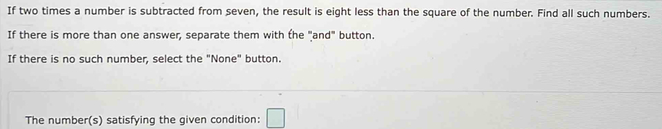 If two times a number is subtracted from seven, the result is eight less than the square of the number. Find all such numbers. 
If there is more than one answer, separate them with the "and" button. 
If there is no such number, select the "None" button. 
The number(s) satisfying the given condition: □